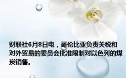 财联社6月8日电，哥伦比亚负责关税和对外贸易的委员会批准限制对以色列的煤炭销售。