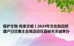 保护文物 传承文明丨2024年文化和自然遗产日甘肃主会场活动在嘉峪关关城举办