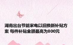 湖南出台节能家电以旧换新补贴方案 每件补贴金额最高为800元