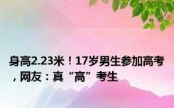 身高2.23米！17岁男生参加高考，网友：真“高”考生