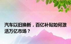 汽车以旧换新，百亿补贴如何激活万亿市场？