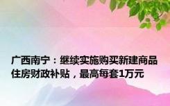 广西南宁：继续实施购买新建商品住房财政补贴，最高每套1万元