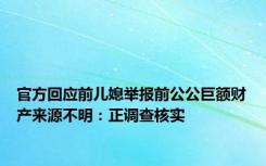 官方回应前儿媳举报前公公巨额财产来源不明：正调查核实