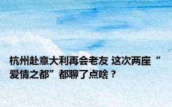 杭州赴意大利再会老友 这次两座“爱情之都”都聊了点啥？