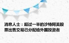 消息人士：超过一半的沙特阿美股票出售交易已分配给外国投资者