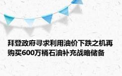 拜登政府寻求利用油价下跌之机再购买600万桶石油补充战略储备