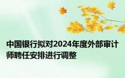 中国银行拟对2024年度外部审计师聘任安排进行调整