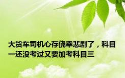 大货车司机心存侥幸悲剧了，科目一还没考过又要加考科目三