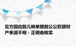 官方回应前儿媳举报前公公巨额财产来源不明：正调查核实