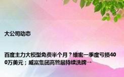 大公司动态 |百度主力大模型免费半个月？维密一季度亏损400万美元；威富集团高管层持续洗牌→