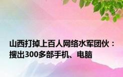 山西打掉上百人网络水军团伙：搜出300多部手机、电脑