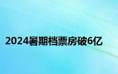 2024暑期档票房破6亿