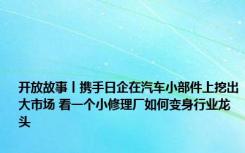 开放故事丨携手日企在汽车小部件上挖出大市场 看一个小修理厂如何变身行业龙头