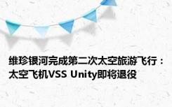 维珍银河完成第二次太空旅游飞行：太空飞机VSS Unity即将退役