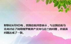 财联社6月9日电，美国总统拜登表示，与法国总统马克龙讨论了利用俄罗斯资产支持乌克兰的问题，并就该问题达成了一致。