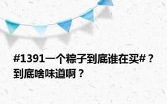 #1391一个粽子到底谁在买#？到底啥味道啊？