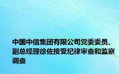 中国中信集团有限公司党委委员、副总经理徐佐接受纪律审查和监察调查