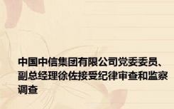 中国中信集团有限公司党委委员、副总经理徐佐接受纪律审查和监察调查