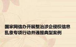 国家网信办开展整治涉企侵权信息乱象专项行动并通报典型案例