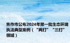 焦作市公布2024年第一批生态环境执法典型案例（“两打”“三打”领域）