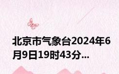 北京市气象台2024年6月9日19时43分...