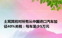 土耳其将对所有从中国进口汽车加征40%关税：每车至少5万元