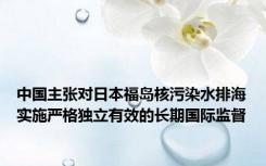 中国主张对日本福岛核污染水排海实施严格独立有效的长期国际监督