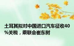 土耳其拟对中国进口汽车征收40%关税，乘联会崔东树