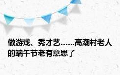 做游戏、秀才艺……高潮村老人的端午节老有意思了