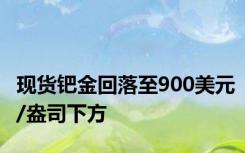 现货钯金回落至900美元/盎司下方