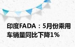 印度FADA：5月份乘用车销量同比下降1%