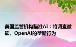 美国监管机构瞄准AI：将调查微软、OpenAI的垄断行为