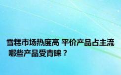 雪糕市场热度高 平价产品占主流 哪些产品受青睐？