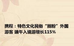 携程：特色文化民俗“圈粉”外国游客 端午入境游增长115%