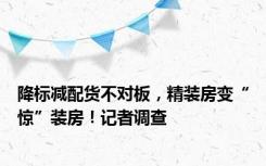 降标减配货不对板，精装房变“惊”装房！记者调查