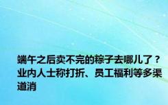 端午之后卖不完的粽子去哪儿了？业内人士称打折、员工福利等多渠道消