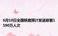 6月10日全国铁路预计发送旅客1590万人次