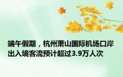 端午假期，杭州萧山国际机场口岸出入境客流预计超过3.9万人次