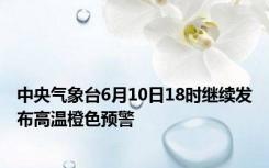 中央气象台6月10日18时继续发布高温橙色预警