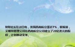 财联社6月10日电，美国西南航空涨近7%，据报道，艾略特管理公司在西南航空公司建立了20亿美元的股权，计划推动变革。