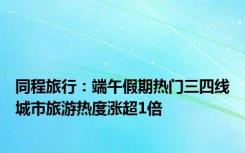 同程旅行：端午假期热门三四线城市旅游热度涨超1倍