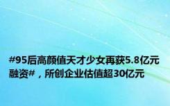 #95后高颜值天才少女再获5.8亿元融资#，所创企业估值超30亿元