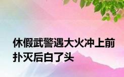 休假武警遇大火冲上前扑灭后白了头