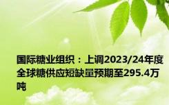 国际糖业组织：上调2023/24年度全球糖供应短缺量预期至295.4万吨