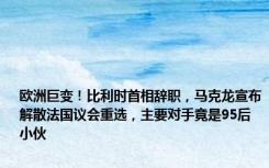 欧洲巨变！比利时首相辞职，马克龙宣布解散法国议会重选，主要对手竟是95后小伙