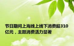 节日期间上海线上线下消费超310亿元，主题消费活力显著