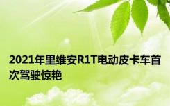 2021年里维安R1T电动皮卡车首次驾驶惊艳