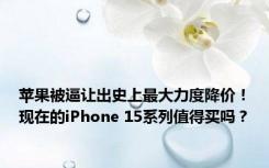 苹果被逼让出史上最大力度降价！现在的iPhone 15系列值得买吗？