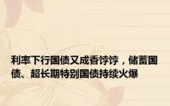 利率下行国债又成香饽饽，储蓄国债、超长期特别国债持续火爆