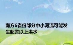 南方6省份部分中小河流可能发生超警以上洪水